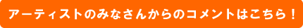 アーティストのみなさんからのコメントはこちら！