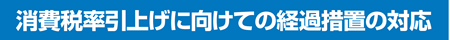 消費税率引き上げに向けての経過措置の対応